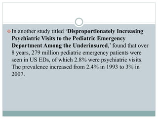 In another study titled ‘Disproportionately Increasing
Psychiatric Visits to the Pediatric Emergency
Department Among the Underinsured,’ found that over
8 years, 279 million pediatric emergency patients were
seen in US EDs, of which 2.8% were psychiatric visits.
The prevalence increased from 2.4% in 1993 to 3% in
2007.
 