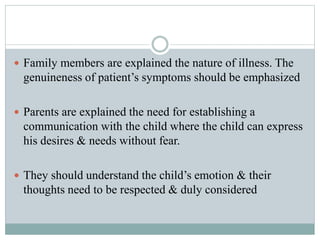  Family members are explained the nature of illness. The
genuineness of patient’s symptoms should be emphasized
 Parents are explained the need for establishing a
communication with the child where the child can express
his desires & needs without fear.
 They should understand the child’s emotion & their
thoughts need to be respected & duly considered
 