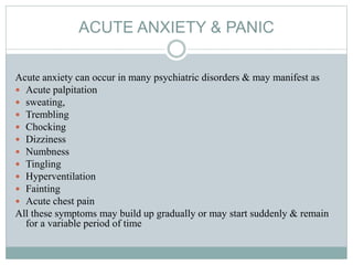 ACUTE ANXIETY & PANIC
Acute anxiety can occur in many psychiatric disorders & may manifest as
 Acute palpitation
 sweating,
 Trembling
 Chocking
 Dizziness
 Numbness
 Tingling
 Hyperventilation
 Fainting
 Acute chest pain
All these symptoms may build up gradually or may start suddenly & remain
for a variable period of time
 