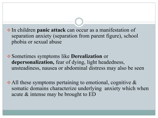 In children panic attack can occur as a manifestation of
separation anxiety (separation from parent figure), school
phobia or sexual abuse
Sometimes symptoms like Derealization or
depersonalization, fear of dying, light headedness,
unsteadiness, nausea or abdominal distress may also be seen
All these symptoms pertaining to emotional, cognitive &
somatic domains characterize underlying anxiety which when
acute & intense may be brought to ED
 