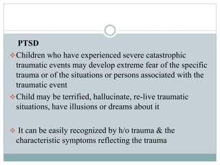 PTSD
Children who have experienced severe catastrophic
traumatic events may develop extreme fear of the specific
trauma or of the situations or persons associated with the
traumatic event
Child may be terrified, hallucinate, re-live traumatic
situations, have illusions or dreams about it
 It can be easily recognized by h/o trauma & the
characteristic symptoms reflecting the trauma
 
