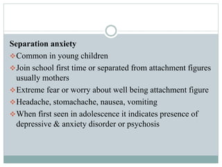 Separation anxiety
Common in young children
Join school first time or separated from attachment figures
usually mothers
Extreme fear or worry about well being attachment figure
Headache, stomachache, nausea, vomiting
When first seen in adolescence it indicates presence of
depressive & anxiety disorder or psychosis
 