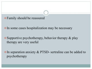 Family should be reassured
In some cases hospitalization may be necessary
Supportive psychotherapy, behavior therapy & play
therapy are very useful
In separation anxiety & PTSD- sertraline can be added to
psychotherapy
 