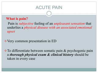 ACUTE PAIN
What is pain?
Pain is subjective feeling of an unpleasant sensation that
underlies a physical disease with an associated emotional
upset
Very common presentation in ED
To differentiate between somatic pain & psychogenic pain
a thorough physical exam & clinical history should be
taken in every case
 