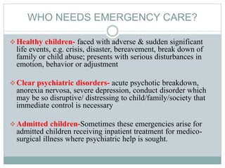WHO NEEDS EMERGENCY CARE?
Healthy children- faced with adverse & sudden significant
life events, e.g. crisis, disaster, bereavement, break down of
family or child abuse; presents with serious disturbances in
emotion, behavior or adjustment
Clear psychiatric disorders- acute psychotic breakdown,
anorexia nervosa, severe depression, conduct disorder which
may be so disruptive/ distressing to child/family/society that
immediate control is necessary
Admitted children-Sometimes these emergencies arise for
admitted children receiving inpatient treatment for medico-
surgical illness where psychiatric help is sought.
 