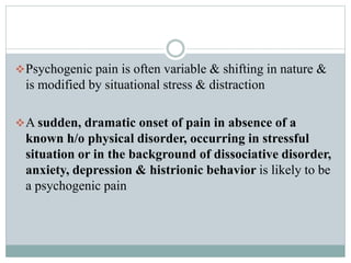 Psychogenic pain is often variable & shifting in nature &
is modified by situational stress & distraction
A sudden, dramatic onset of pain in absence of a
known h/o physical disorder, occurring in stressful
situation or in the background of dissociative disorder,
anxiety, depression & histrionic behavior is likely to be
a psychogenic pain
 