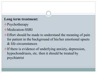 Long term treatment:
Psychotherapy
Medication-SSRI
Effort should be made to understand the meaning of pain
for patient in the background of his/her emotional upsets
& life circumstances
If there is evidence of underlying anxiety, depression,
hypochondriasis, etc. then it should be treated by
psychiatrist
 