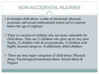 NON-ACCIDENTAL INJURIES
It includes child abuse- a state of emotional, physical,
economic and sexual maltreatment meted out to a person
below the age of eighteen
There is a section of children who are more vulnerable for
child abuse. They are 1) children who grew up in very poor
family, 2) children with divorced parents, 3) children with
highly stressed caregiver, 4) differently abled children.
 There are four major categories of child abuse: Physical
abuse, Psychological/emotional abuse, Sexual abuse &
Neglect
 