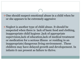 One should suspect emotional abuse in a child when he
or she appears to be extremely aggrssive
Neglect is another type of child abuse. It should be
suspected when there is lack of basic food and clothing,
inappropriate child hygiene ,lack of appropriate
supervision,lack of education,lack of medical treatment
or medication for a serious illness or residing in an
inappropriate/dangerous living environment . These
children may have delayed growth and developement. In
infants it can present as failure to thrive.
 