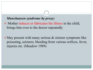 Munchausen syndrome by proxy:
 Mother induces or fabricates the illness in the child,
brings him over to the doctor repeatedly
May present with many serious & sinister symptoms like
poisoning, seizures, bleeding from various orifices, fever,
injuries etc. (Meadow 1989)
 