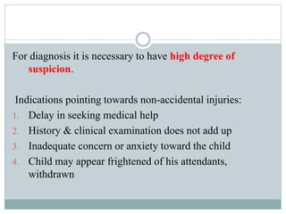 For diagnosis it is necessary to have high degree of
suspicion.
Indications pointing towards non-accidental injuries:
1. Delay in seeking medical help
2. History & clinical examination does not add up
3. Inadequate concern or anxiety toward the child
4. Child may appear frightened of his attendants,
withdrawn
 