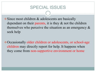 SPECIAL ISSUES
Since most children & adolescents are basically
dependant on their parents, it is they & not the children
themselves who perceive the situation as an emergency &
seek help
Occasionally older children or adolescents, or school-age
children may directly report for help. It happens when
they come from non-supportive environment or home
 
