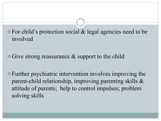 For child’s protection social & legal agencies need to be
involved
Give strong reassurance & support to the child
Further psychiatric intervention involves improving the
parent-child relationship, improving parenting skills &
attitude of parents; help to control impulses; problem
solving skills
 