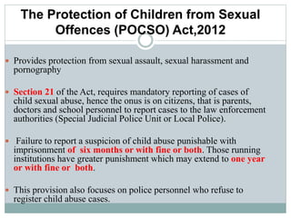 The Protection of Children from Sexual
Offences (POCSO) Act,2012
 Provides protection from sexual assault, sexual harassment and
pornography
 Section 21 of the Act, requires mandatory reporting of cases of
child sexual abuse, hence the onus is on citizens, that is parents,
doctors and school personnel to report cases to the law enforcement
authorities (Special Judicial Police Unit or Local Police).
 Failure to report a suspicion of child abuse punishable with
imprisonment of six months or with fine or both. Those running
institutions have greater punishment which may extend to one year
or with fine or both.
 This provision also focuses on police personnel who refuse to
register child abuse cases.
 