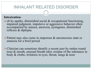 INHALANT RELATED DISORDER
Intoxication-
ch by apathy, diminished social & occupational functioning,
impaired judgment, impulsive or aggressive behavior often
accompanied by nausea, anorexia, nystagmus, diminished
reflexes & diplopia.
Patient may also come in stuporous & unconscious state or
amnesia for a brief period
Clinician can sometime identify a recent user by rashes round
nose & mouth, unusual breath odor, residue of the substance in
body & cloths, irritation in eyes, throat, lungs & nose
 