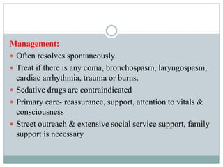 Management:
 Often resolves spontaneously
 Treat if there is any coma, bronchospasm, laryngospasm,
cardiac arrhythmia, trauma or burns.
 Sedative drugs are contraindicated
 Primary care- reassurance, support, attention to vitals &
consciousness
 Street outreach & extensive social service support, family
support is necessary
 