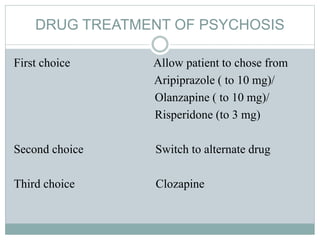 DRUG TREATMENT OF PSYCHOSIS
First choice Allow patient to chose from
Aripiprazole ( to 10 mg)/
Olanzapine ( to 10 mg)/
Risperidone (to 3 mg)
Second choice Switch to alternate drug
Third choice Clozapine
 