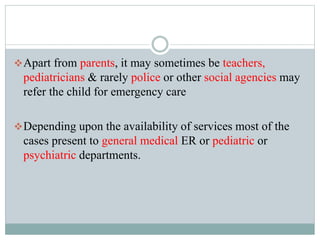Apart from parents, it may sometimes be teachers,
pediatricians & rarely police or other social agencies may
refer the child for emergency care
Depending upon the availability of services most of the
cases present to general medical ER or pediatric or
psychiatric departments.
 