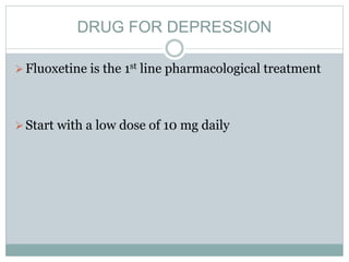 DRUG FOR DEPRESSION
Fluoxetine is the 1st line pharmacological treatment
Start with a low dose of 10 mg daily
 