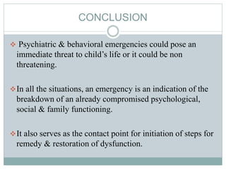 CONCLUSION
 Psychiatric & behavioral emergencies could pose an
immediate threat to child’s life or it could be non
threatening.
In all the situations, an emergency is an indication of the
breakdown of an already compromised psychological,
social & family functioning.
It also serves as the contact point for initiation of steps for
remedy & restoration of dysfunction.
 