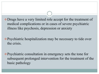 Drugs have a very limited role accept for the treatment of
medical complications or in cases of severe psychiatric
illness like psychosis, depression or anxiety
Psychiatric hospitalization may be necessary to tide over
the crisis.
Psychiatric consultation in emergency sets the tone for
subsequent prolonged intervention for the treatment of the
basic pathology
 