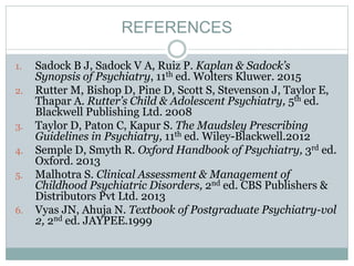 REFERENCES
1. Sadock B J, Sadock V A, Ruiz P. Kaplan & Sadock’s
Synopsis of Psychiatry, 11th ed. Wolters Kluwer. 2015
2. Rutter M, Bishop D, Pine D, Scott S, Stevenson J, Taylor E,
Thapar A. Rutter’s Child & Adolescent Psychiatry, 5th ed.
Blackwell Publishing Ltd. 2008
3. Taylor D, Paton C, Kapur S. The Maudsley Prescribing
Guidelines in Psychiatry, 11th ed. Wiley-Blackwell.2012
4. Semple D, Smyth R. Oxford Handbook of Psychiatry, 3rd ed.
Oxford. 2013
5. Malhotra S. Clinical Assessment & Management of
Childhood Psychiatric Disorders, 2nd ed. CBS Publishers &
Distributors Pvt Ltd. 2013
6. Vyas JN, Ahuja N. Textbook of Postgraduate Psychiatry-vol
2, 2nd ed. JAYPEE.1999
 