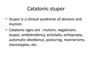 Catatonic stupor
• Stupor is a clinical syndrome of akinesis and
mutism.
• Catatonic signs are : mutism, negativism,
stupor, ambitendency, echolalia, echopraxia,
automatic obedience, posturing, mannerisms,
stereotypies, etc.

 