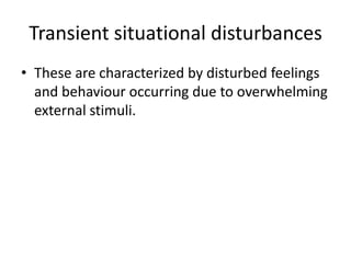 Transient situational disturbances
• These are characterized by disturbed feelings
and behaviour occurring due to overwhelming
external stimuli.

 