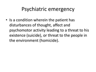 Psychiatric emergency
• Is a condition wherein the patient has
disturbances of thought, affect and
psychomotor activity leading to a threat to his
existence (suicide), or threat to the people in
the environment (homicide).

 