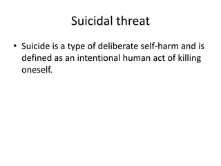 Suicidal threat
• Suicide is a type of deliberate self-harm and is
defined as an intentional human act of killing
oneself.

 