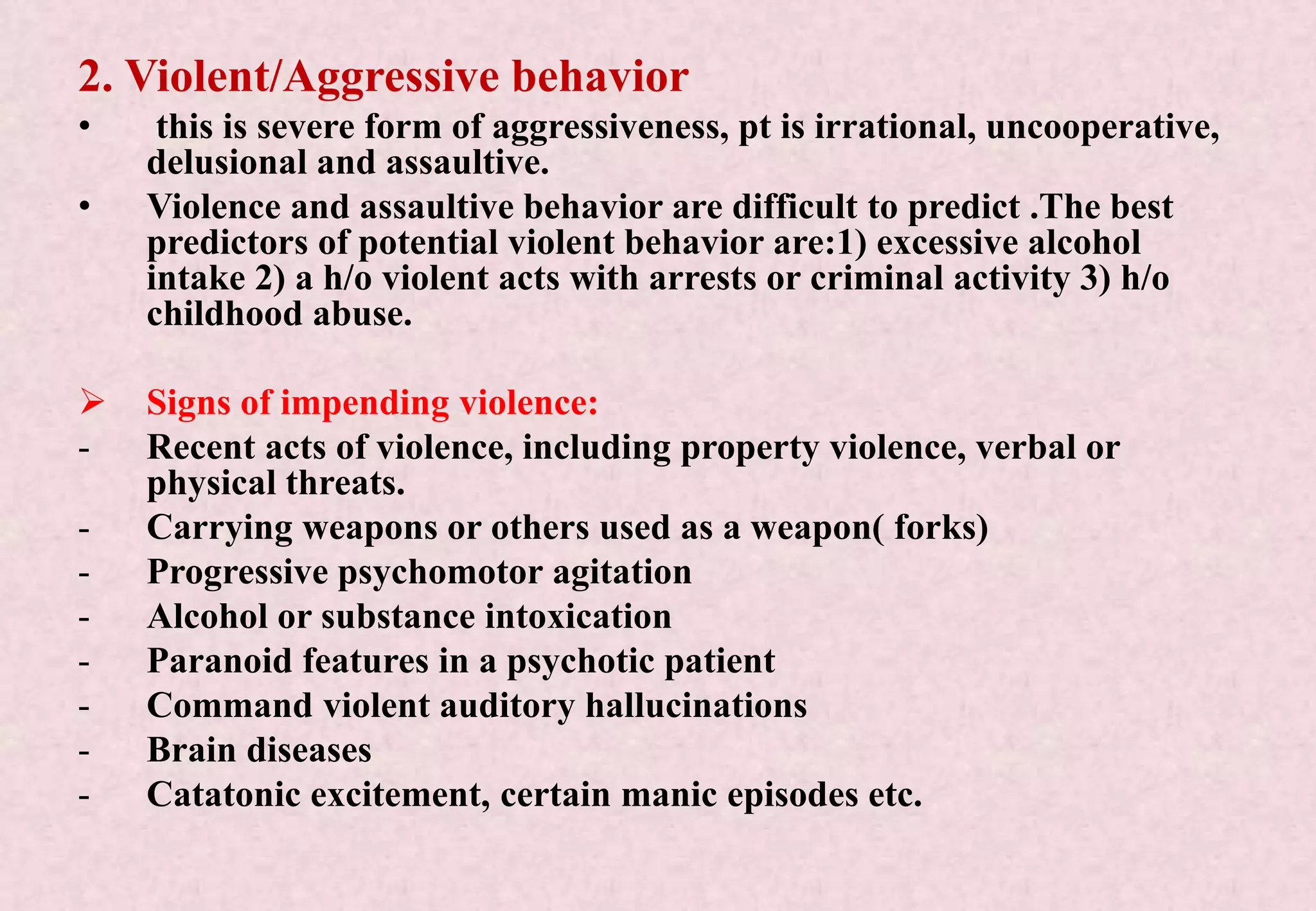 2. Violent/Aggressive behavior
• this is severe form of aggressiveness, pt is irrational, uncooperative,
delusional and assaultive.
• Violence and assaultive behavior are difficult to predict .The best
predictors of potential violent behavior are:1) excessive alcohol
intake 2) a h/o violent acts with arrests or criminal activity 3) h/o
childhood abuse.
 Signs of impending violence:
- Recent acts of violence, including property violence, verbal or
physical threats.
- Carrying weapons or others used as a weapon( forks)
- Progressive psychomotor agitation
- Alcohol or substance intoxication
- Paranoid features in a psychotic patient
- Command violent auditory hallucinations
- Brain diseases
- Catatonic excitement, certain manic episodes etc.
 