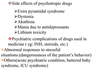 Side effects of psychotropic drugs
Extra pyramidal syndrome
Dystonia
Akathisia
Mania due to antidepressants
Lithium toxicity
Psychiatric complications of drugs used in
medicine ( eg: INH, steroids, etc.)
⁕Abnormal responses to stressful
situations.(dangerousness of the patient’s behavior)
⁕Others(acute psychiatric condition, battered baby
syndrome, ICU syndrome)
 