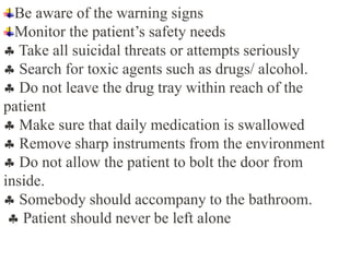 Be aware of the warning signs
Monitor the patient’s safety needs
 Take all suicidal threats or attempts seriously
 Search for toxic agents such as drugs/ alcohol.
 Do not leave the drug tray within reach of the
patient
 Make sure that daily medication is swallowed
 Remove sharp instruments from the environment
 Do not allow the patient to bolt the door from
inside.
 Somebody should accompany to the bathroom.
 Patient should never be left alone
 