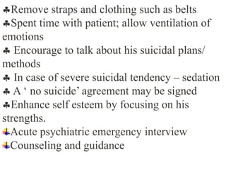 Remove straps and clothing such as belts
Spent time with patient; allow ventilation of
emotions
 Encourage to talk about his suicidal plans/
methods
 In case of severe suicidal tendency – sedation
 A ‘ no suicide’ agreement may be signed
Enhance self esteem by focusing on his
strengths.
Acute psychiatric emergency interview
Counseling and guidance
 