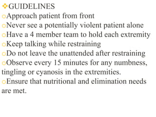 GUIDELINES
oApproach patient from front
oNever see a potentially violent patient alone
oHave a 4 member team to hold each extremity
oKeep talking while restraining
oDo not leave the unattended after restraining
oObserve every 15 minutes for any numbness,
tingling or cyanosis in the extremities.
oEnsure that nutritional and elimination needs
are met.
 