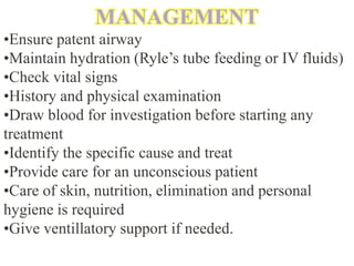 MANAGEMENT
•Ensure patent airway
•Maintain hydration (Ryle’s tube feeding or IV fluids)
•Check vital signs
•History and physical examination
•Draw blood for investigation before starting any
treatment
•Identify the specific cause and treat
•Provide care for an unconscious patient
•Care of skin, nutrition, elimination and personal
hygiene is required
•Give ventillatory support if needed.
 