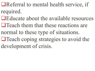 Referral to mental health service, if
required.
Educate about the available resources
Teach them that these reactions are
normal to these type of situations.
Teach coping strategies to avoid the
development of crisis.
 