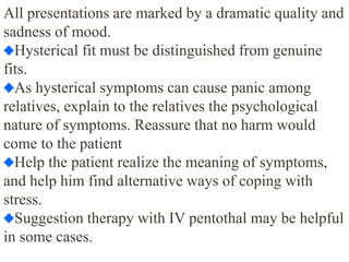 All presentations are marked by a dramatic quality and
sadness of mood.
Hysterical fit must be distinguished from genuine
fits.
As hysterical symptoms can cause panic among
relatives, explain to the relatives the psychological
nature of symptoms. Reassure that no harm would
come to the patient
Help the patient realize the meaning of symptoms,
and help him find alternative ways of coping with
stress.
Suggestion therapy with IV pentothal may be helpful
in some cases.
 