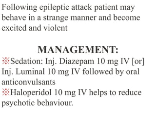 Following epileptic attack patient may
behave in a strange manner and become
excited and violent
MANAGEMENT:
※Sedation: Inj. Diazepam 10 mg IV [or]
Inj. Luminal 10 mg IV followed by oral
anticonvulsants
※Haloperidol 10 mg IV helps to reduce
psychotic behaviour.
 
