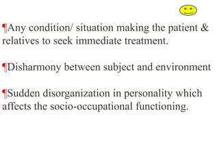 ¶Any condition/ situation making the patient &
relatives to seek immediate treatment.
¶Disharmony between subject and environment
¶Sudden disorganization in personality which
affects the socio-occupational functioning.
 