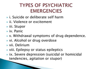  i. Suicide or deliberate self harm
 ii. Violence or excitement
 iii. Stupor
 iv. Panic
 v. Withdrawal symptoms of drug dependence.
 vi. Alcohol or drug overdose
 vii. Delirium
 viii. Epilepsy or status epileptics
 ix. Severe depression (suicidal or homicidal
tendencies, agitation or stupor)
 