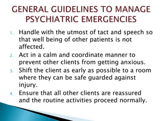 1. Handle with the utmost of tact and speech so
that well being of other patients is not
affected.
2. Act in a calm and coordinate manner to
prevent other clients from getting anxious.
3. Shift the client as early as possible to a room
where they can be safe guarded against
injury.
4. Ensure that all other clients are reassured
and the routine activities proceed normally.
 