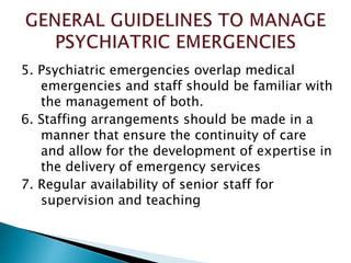 5. Psychiatric emergencies overlap medical
emergencies and staff should be familiar with
the management of both.
6. Staffing arrangements should be made in a
manner that ensure the continuity of care
and allow for the development of expertise in
the delivery of emergency services
7. Regular availability of senior staff for
supervision and teaching
 
