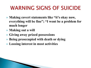  Making covert statements like “it’s okay now,
everything will be fine”; “I wont be a problem for
much longer
 Making out a will
 Giving away prized possessions
 Being preoccupied with death or dying
 Loosing interest in most activities
 