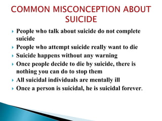  People who talk about suicide do not complete
suicide
 People who attempt suicide really want to die
 Suicide happens without any warning
 Once people decide to die by suicide, there is
nothing you can do to stop them
 All suicidal individuals are mentally ill
 Once a person is suicidal, he is suicidal forever.
 