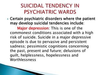  Certain psychiatric disorders where the patient
may develop suicidal tendencies include:
Major depression: This is one of the
commonest conditions associated with a high
risk of suicide. Suicide in a major depressive
episode is due to pervasive and persistent
sadness; pessimistic cognitions concerning
the past, present and future; delusions of
guilt, helplessness, hopelessness and
Worthlessness
 