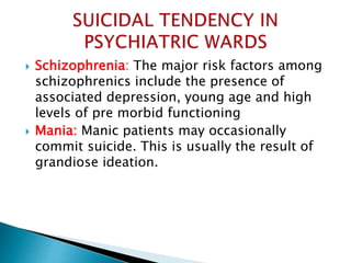  Schizophrenia: The major risk factors among
schizophrenics include the presence of
associated depression, young age and high
levels of pre morbid functioning
 Mania: Manic patients may occasionally
commit suicide. This is usually the result of
grandiose ideation.
 
