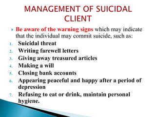  Be aware of the warning signs which may indicate
that the individual may commit suicide, such as:
1. Suicidal threat
2. Writing farewell letters
3. Giving away treasured articles
4. Making a will
5. Closing bank accounts
6. Appearing peaceful and happy after a period of
depression
7. Refusing to eat or drink, maintain personal
hygiene.
 