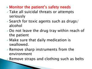  Monitor the patient’s safety needs
 Take all suicidal threats or attempts
seriously
 Search for toxic agents such as drugs/
alcohol
 Do not leave the drug tray within reach of
the patient
 Make sure that daily medication is
swallowed.
 Remove sharp instruments from the
environment
 Remove straps and clothing such as belts
 