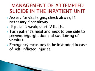  Assess for vital signs, check airway, if
necessary clear airway
 If pulse is weak, start IV fluids.
 Turn patient's head and neck to one side to
prevent regurgitation and swallowing of
vomitus.
 Emergency measures to be instituted in case
of self-inflicted injuries.
 